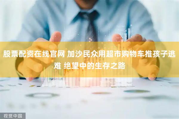股票配资在线官网 加沙民众用超市购物车推孩子逃难 绝望中的生存之路