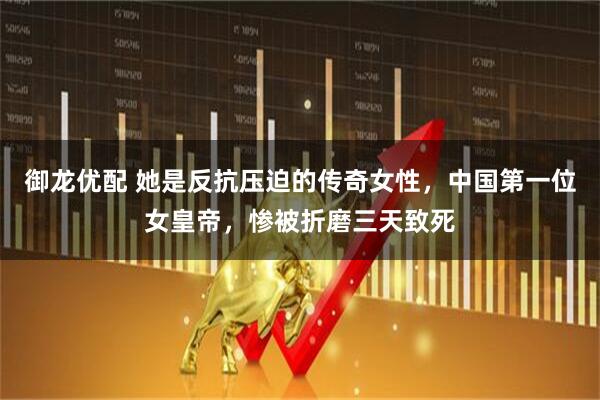御龙优配 她是反抗压迫的传奇女性，中国第一位女皇帝，惨被折磨三天致死