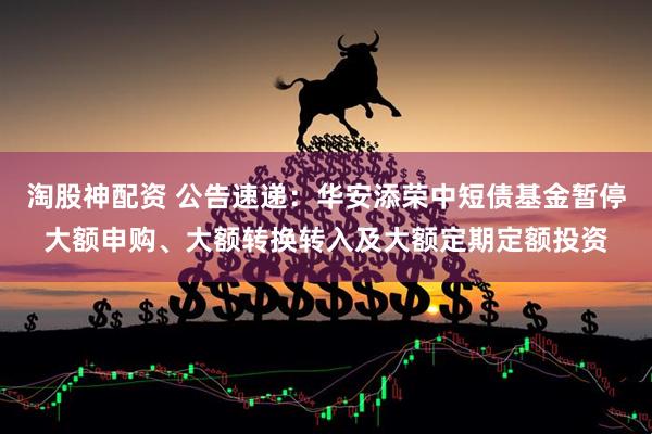 淘股神配资 公告速递：华安添荣中短债基金暂停大额申购、大额转换转入及大额定期定额投资