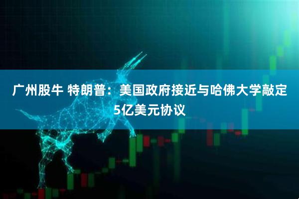 广州股牛 特朗普：美国政府接近与哈佛大学敲定5亿美元协议