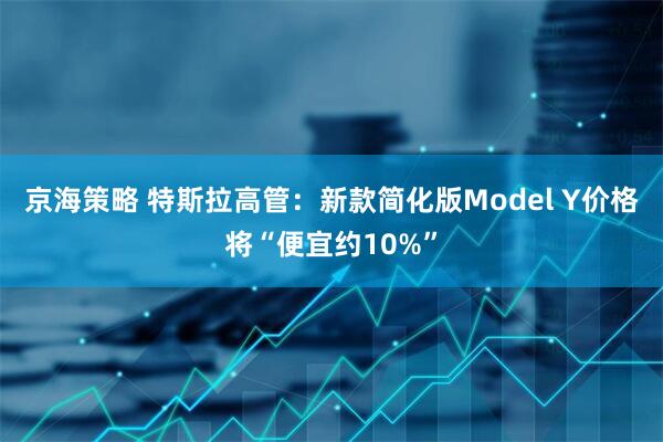 京海策略 特斯拉高管：新款简化版Model Y价格将“便宜约10%”