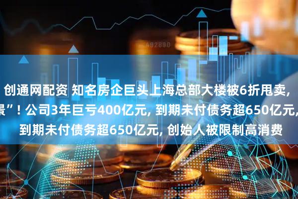 创通网配资 知名房企巨头上海总部大楼被6折甩卖, “坐拥黄浦江一线江景”! 公司3年巨亏400亿元, 到期未付债务超650亿元, 创始人被限制高消费