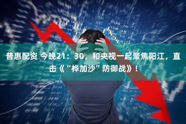 普惠配资 今晚21：30，和央视一起聚焦阳江，直击《“桦加沙”防御战》！