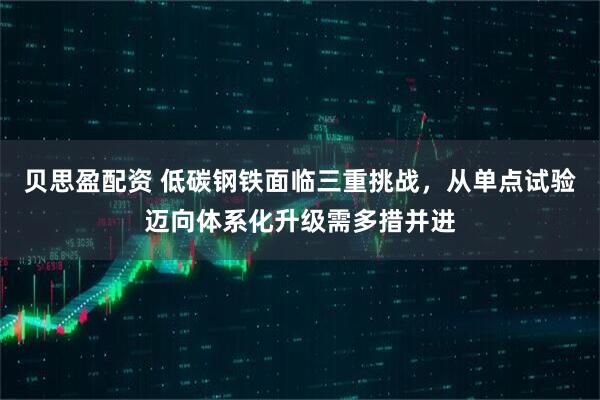 贝思盈配资 低碳钢铁面临三重挑战，从单点试验迈向体系化升级需多措并进