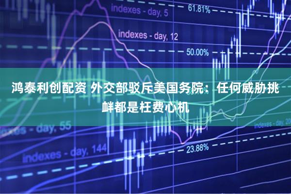 鸿泰利创配资 外交部驳斥美国务院：任何威胁挑衅都是枉费心机
