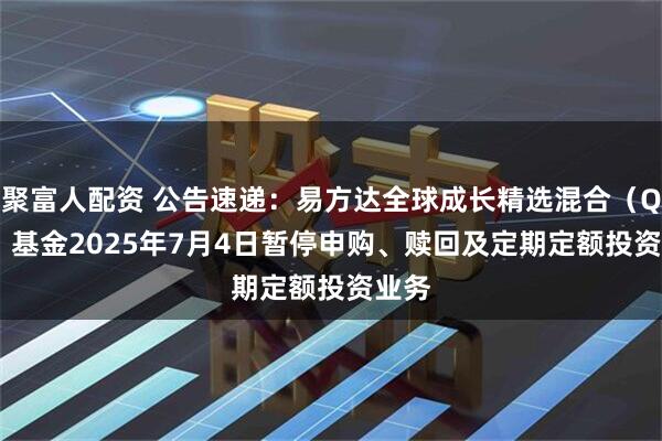 聚富人配资 公告速递：易方达全球成长精选混合（QDII）基金2025年7月4日暂停申购、赎回及定期定额投资业务