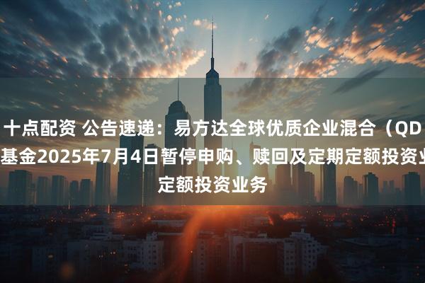 十点配资 公告速递：易方达全球优质企业混合（QDII）基金2025年7月4日暂停申购、赎回及定期定额投资业务