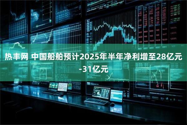热丰网 中国船舶预计2025年半年净利增至28亿元-31亿元