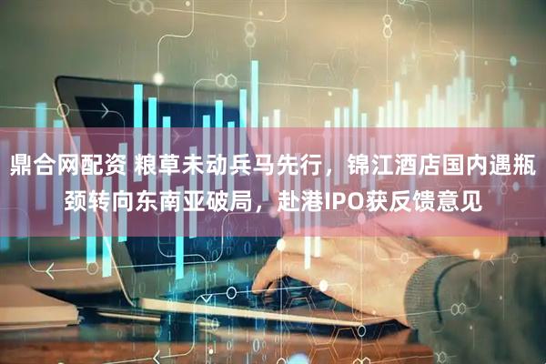 鼎合网配资 粮草未动兵马先行，锦江酒店国内遇瓶颈转向东南亚破局，赴港IPO获反馈意见