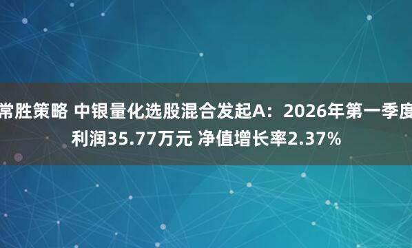 常胜策略 中银量化选股混合发起A：2026年第一季度利润35.77万元 净值增长率2.37%