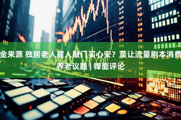 金来源 独居老人雇人敲门买心安？莫让流量剧本消费养老议题 | 锋面评论